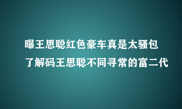 曝王思聪红色豪车真是太骚包了解码王思聪不同寻常的富二代