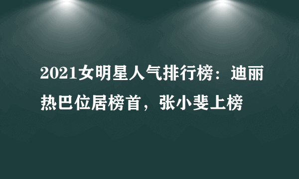 2021女明星人气排行榜：迪丽热巴位居榜首，张小斐上榜