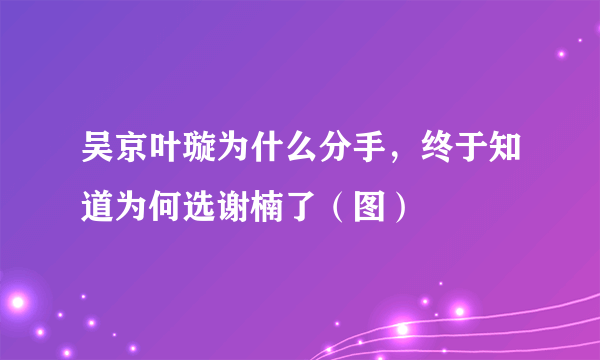 吴京叶璇为什么分手，终于知道为何选谢楠了（图）