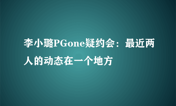 李小璐PGone疑约会：最近两人的动态在一个地方