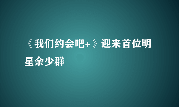 《我们约会吧+》迎来首位明星余少群