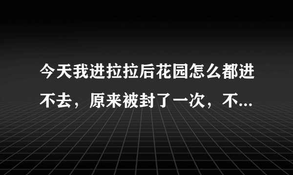 今天我进拉拉后花园怎么都进不去，原来被封了一次，不知道这次是不是又封了?