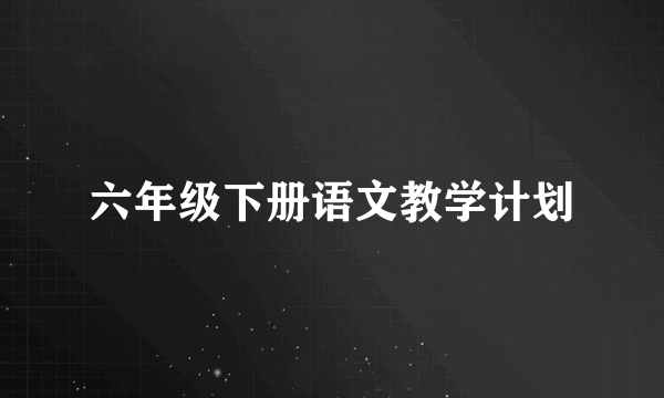 六年级下册语文教学计划