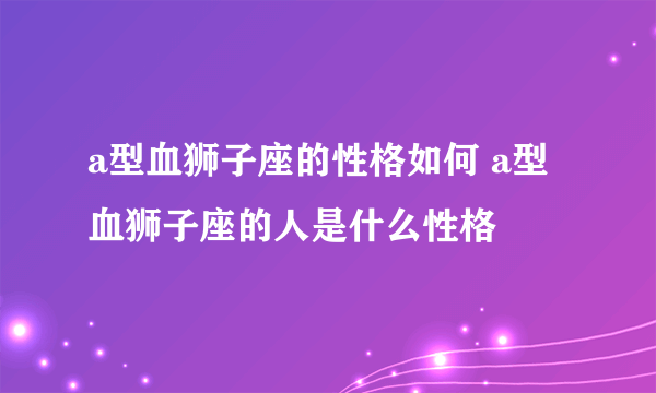 a型血狮子座的性格如何 a型血狮子座的人是什么性格