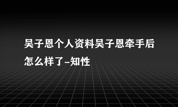 吴子恩个人资料吴子恩牵手后怎么样了-知性