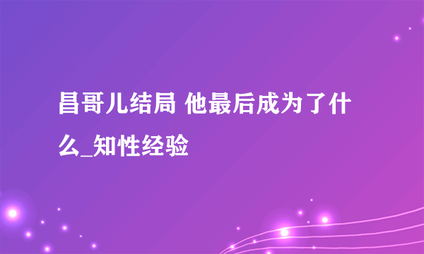 昌哥儿结局 他最后成为了什么_知性经验