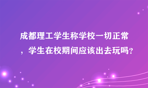 成都理工学生称学校一切正常，学生在校期间应该出去玩吗？