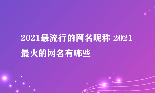 2021最流行的网名昵称 2021最火的网名有哪些