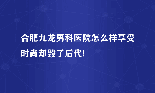 合肥九龙男科医院怎么样享受时尚却毁了后代!