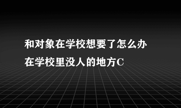 和对象在学校想要了怎么办 在学校里没人的地方C