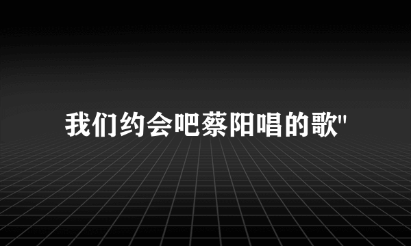 我们约会吧蔡阳唱的歌