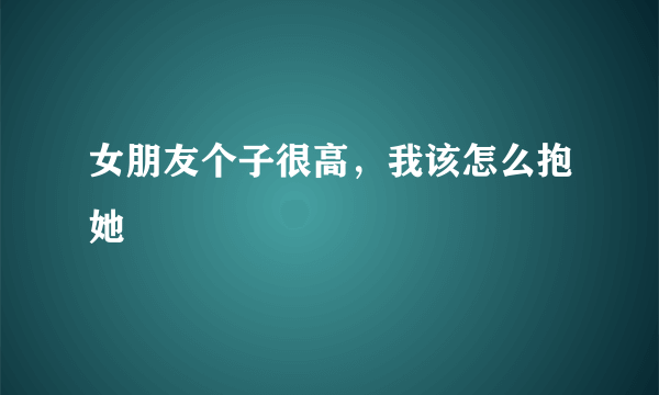 女朋友个子很高，我该怎么抱她