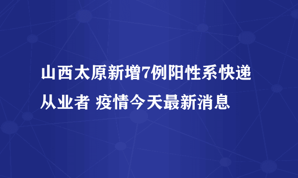 山西太原新增7例阳性系快递从业者 疫情今天最新消息