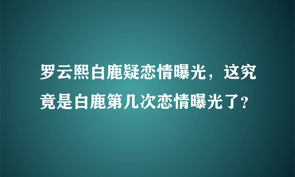 罗云熙白鹿疑恋情曝光，这究竟是白鹿第几次恋情曝光了？