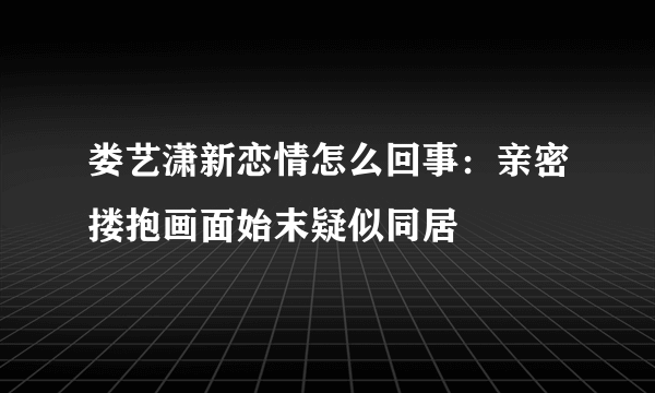 娄艺潇新恋情怎么回事：亲密搂抱画面始末疑似同居