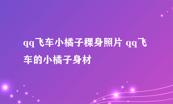 qq飞车小橘子稞身照片 qq飞车的小橘子身材