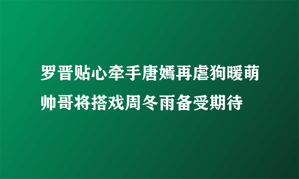 罗晋贴心牵手唐嫣再虐狗暖萌帅哥将搭戏周冬雨备受期待