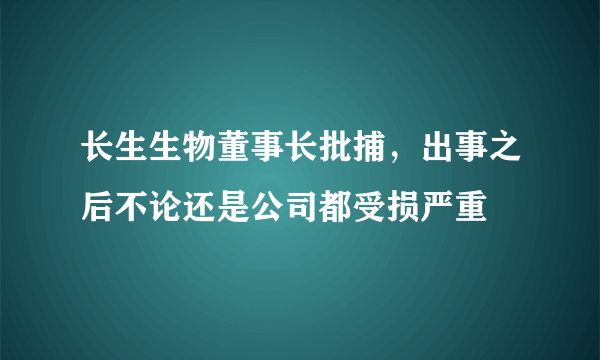 长生生物董事长批捕，出事之后不论还是公司都受损严重