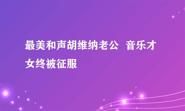 最美和声胡维纳老公  音乐才女终被征服