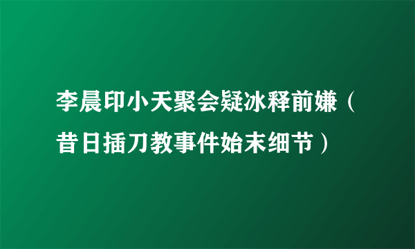 李晨印小天聚会疑冰释前嫌（昔日插刀教事件始末细节）