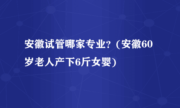 安徽试管哪家专业？(安徽60岁老人产下6斤女婴)