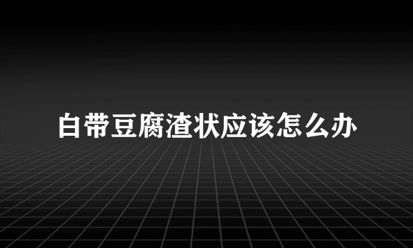 白带豆腐渣状应该怎么办