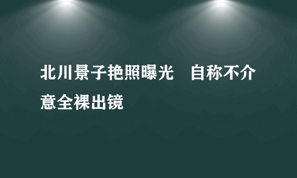 北川景子艳照曝光   自称不介意全裸出镜