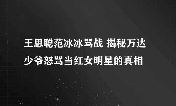 王思聪范冰冰骂战 揭秘万达少爷怒骂当红女明星的真相