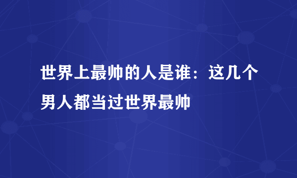 世界上最帅的人是谁：这几个男人都当过世界最帅