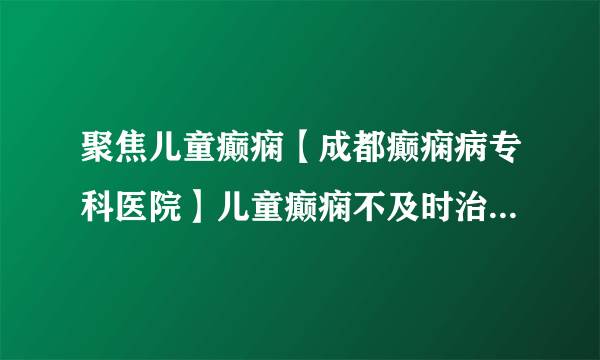 聚焦儿童癫痫【成都癫痫病专科医院】儿童癫痫不及时治疗会有什么样的危害?