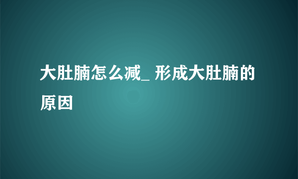 大肚腩怎么减_ 形成大肚腩的原因