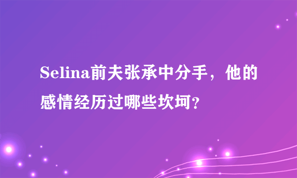 Selina前夫张承中分手，他的感情经历过哪些坎坷？