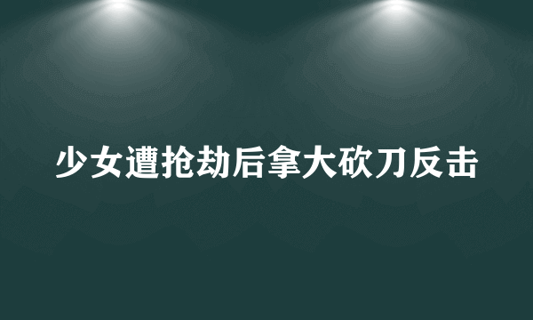 少女遭抢劫后拿大砍刀反击