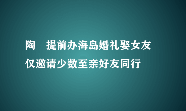 陶喆提前办海岛婚礼娶女友 仅邀请少数至亲好友同行