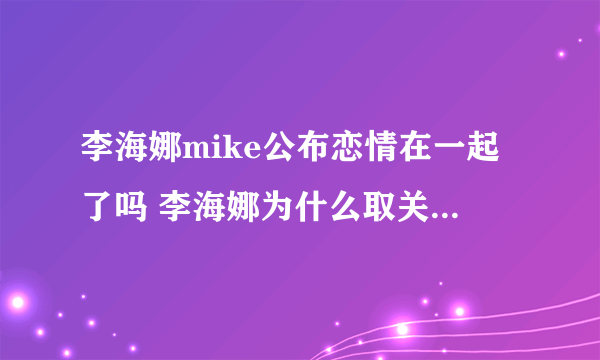 李海娜mike公布恋情在一起了吗 李海娜为什么取关mike关系淡了吗