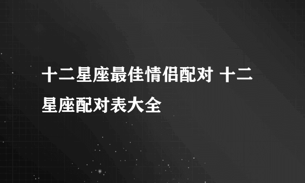 十二星座最佳情侣配对 十二星座配对表大全