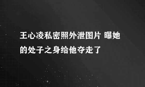 王心凌私密照外泄图片 曝她的处子之身给他夺走了