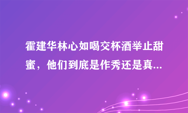 霍建华林心如喝交杯酒举止甜蜜，他们到底是作秀还是真的恩爱如初？