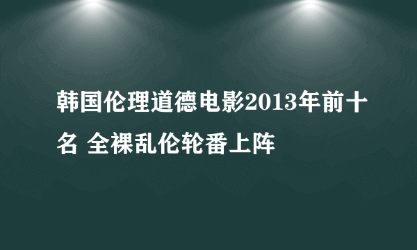 韩国伦理道德电影2013年前十名 全裸乱伦轮番上阵