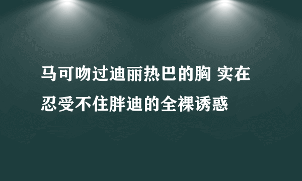 马可吻过迪丽热巴的胸 实在忍受不住胖迪的全裸诱惑