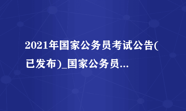 2021年国家公务员考试公告(已发布)_国家公务员考试网官网