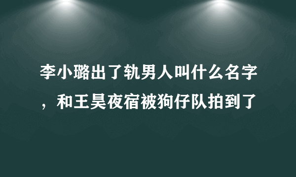 李小璐出了轨男人叫什么名字，和王昊夜宿被狗仔队拍到了