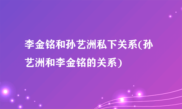 李金铭和孙艺洲私下关系(孙艺洲和李金铭的关系)