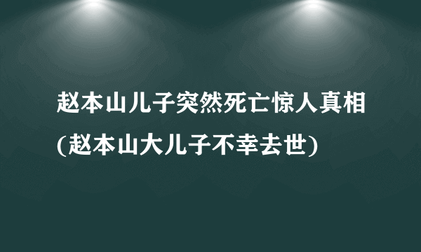 赵本山儿子突然死亡惊人真相(赵本山大儿子不幸去世)