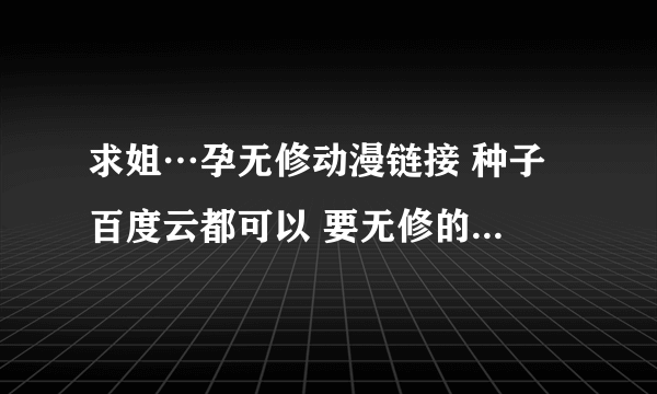 求姐…孕无修动漫链接 种子 百度云都可以 要无修的 求大神指点 给点赞 谢谢啦