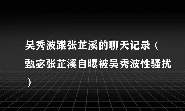 吴秀波跟张芷溪的聊天记录（甄宓张芷溪自曝被吴秀波性骚扰）