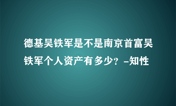 德基吴铁军是不是南京首富吴铁军个人资产有多少？-知性