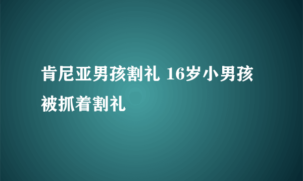 肯尼亚男孩割礼 16岁小男孩被抓着割礼