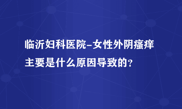 临沂妇科医院-女性外阴瘙痒主要是什么原因导致的？