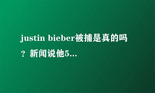 justin bieber被捕是真的吗？新闻说他51岁高龄了。一直在欺骗观众.....55555555！谁告诉我这是不是真的？